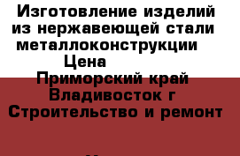 Изготовление изделий из нержавеющей стали, металлоконструкции. › Цена ­ 4 100 - Приморский край, Владивосток г. Строительство и ремонт » Услуги   . Приморский край,Владивосток г.